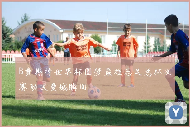 B费期待世界杯圆梦最难忘足总杯决赛助攻曼城瞬间