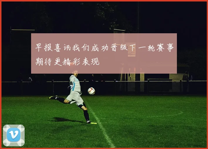 早报喜讯我们成功晋级下一轮赛事期待更精彩表现