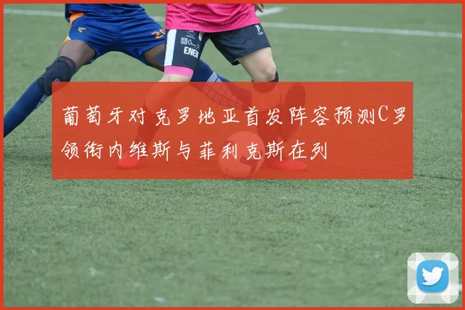 葡萄牙对克罗地亚首发阵容预测C罗领衔内维斯与菲利克斯在列