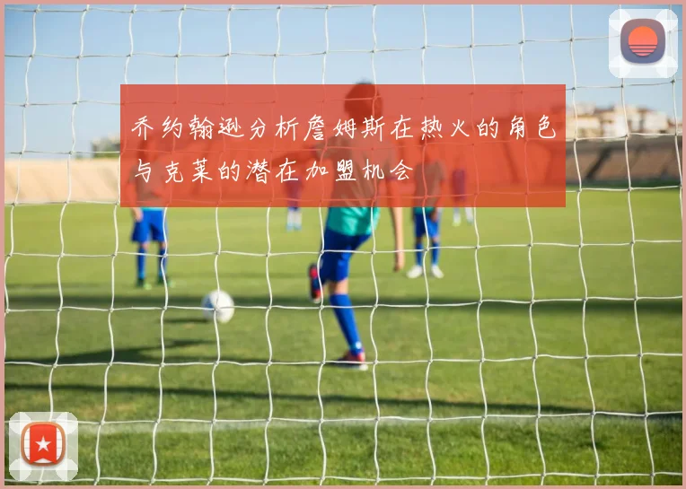 乔约翰逊分析詹姆斯在热火的角色与克莱的潜在加盟机会