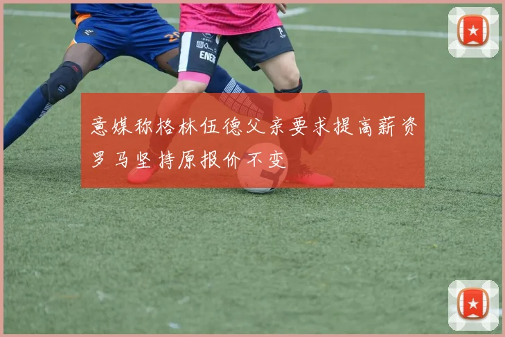意媒称格林伍德父亲要求提高薪资罗马坚持原报价不变