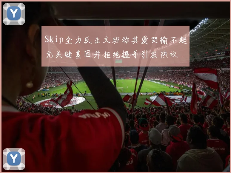 Skip全力反击文班称其爱哭输不起无关键基因并拒绝握手引发热议