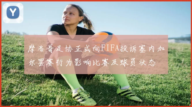 摩洛哥足协正式向FIFA投诉塞内加尔罢赛行为影响比赛及球员状态