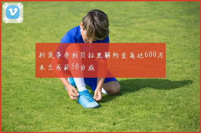 科莫争夺利贝拉里解约金高达600万米兰或获50分成