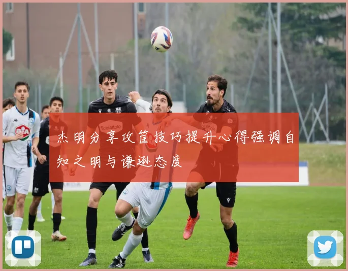 杰明分享攻筐技巧提升心得强调自知之明与谦逊态度