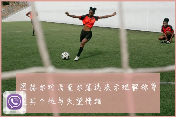 图赫尔对马奎尔落选表示理解称尊重其个性与失望情绪