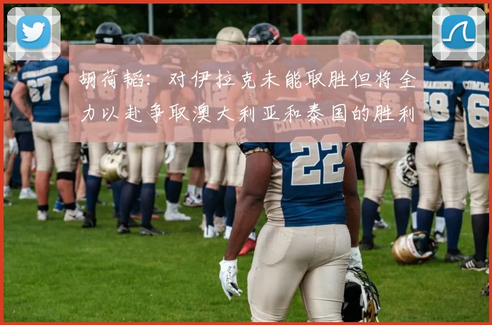 胡荷韬：对伊拉克未能取胜但将全力以赴争取澳大利亚和泰国的胜利