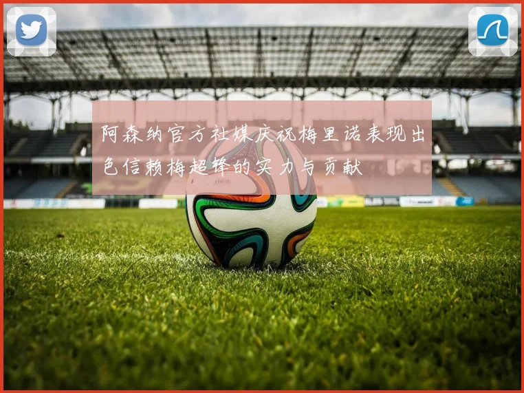 阿森纳官方社媒庆祝梅里诺表现出色信赖梅超锋的实力与贡献