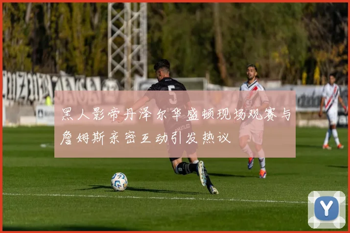 黑人影帝丹泽尔华盛顿现场观赛与詹姆斯亲密互动引发热议