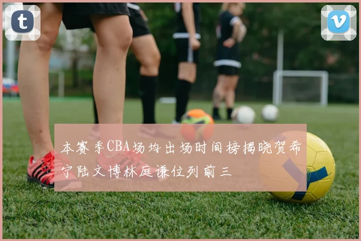 本赛季CBA场均出场时间榜揭晓贺希宁陆文博林庭谦位列前三