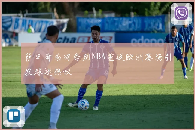 萨里奇或将告别NBA重返欧洲赛场引发球迷热议