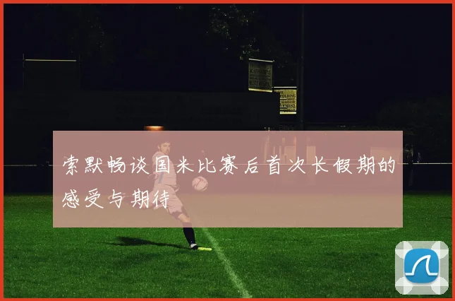 索默畅谈国米比赛后首次长假期的感受与期待
