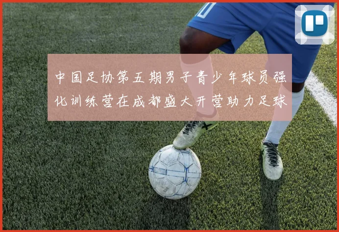 中国足协第五期男子青少年球员强化训练营在成都盛大开营助力足球未来发展