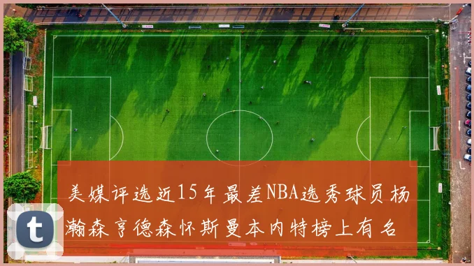 美媒评选近15年最差NBA选秀球员杨瀚森亨德森怀斯曼本内特榜上有名