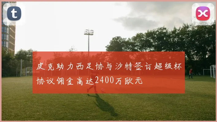 皮克助力西足协与沙特签订超级杯协议佣金高达2400万欧元