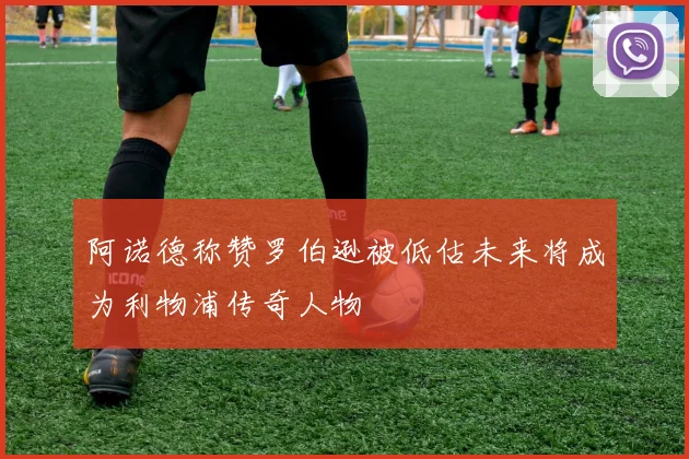 阿诺德称赞罗伯逊被低估未来将成为利物浦传奇人物