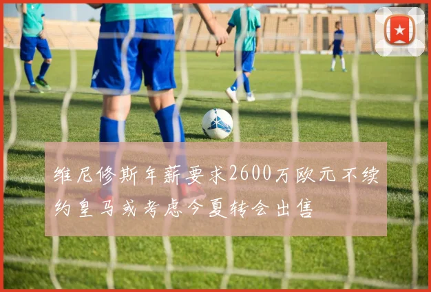 维尼修斯年薪要求2600万欧元不续约皇马或考虑今夏转会出售